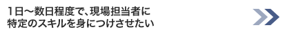 1日～数日程度で、現場担当者に特定のスキルを身につけさせたい