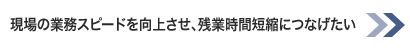 現場の業務スピードを向上させ、残業時間短縮につなげたい